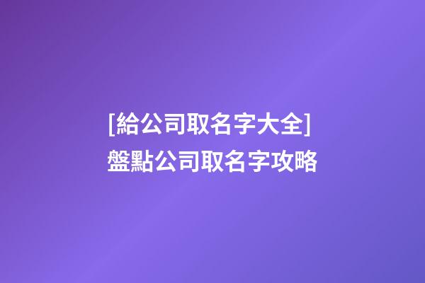 [給公司取名字大全]盤點公司取名字攻略-第1張-公司起名-玄機派